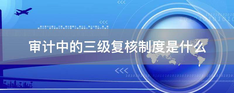 「经验分享」审计中的三级复核制度是什么