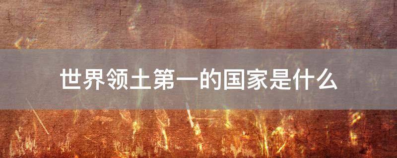 「经验分享」世界领土第一的国家是什么